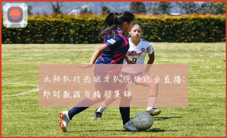 太阳队对西班牙队现场比分直播：即时数据与精彩集锦