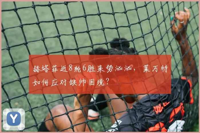 赫塔菲近8轮6胜来势汹汹,莱万特如何应对缺帅困境?