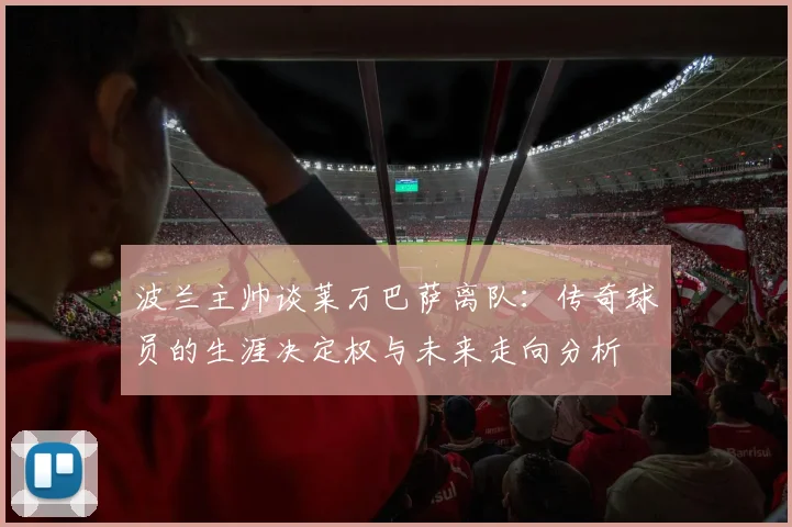 波兰主帅谈莱万巴萨离队：传奇球员的生涯决定权与未来走向分析