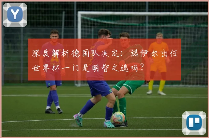 深度解析德国队决定：诺伊尔出任世界杯一门是明智之选吗？