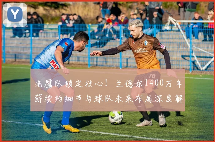 老鹰队锁定核心!兰德尔1400万年薪续约细节与球队未来布局深度解析