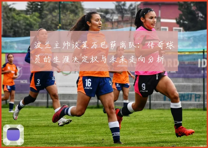 波兰主帅谈莱万巴萨离队:传奇球员的生涯决定权与未来走向分析