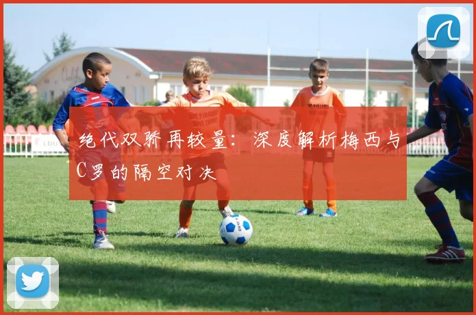 绝代双骄再较量：深度解析梅西与C罗的隔空对决