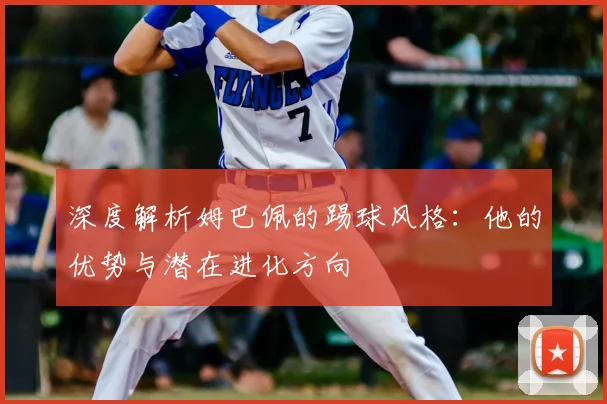 深度解析姆巴佩的踢球风格:他的优势与潜在进化方向