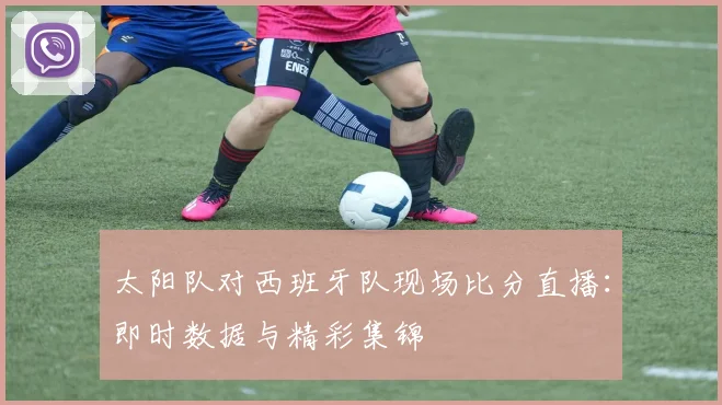 太阳队对西班牙队现场比分直播:即时数据与精彩集锦