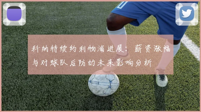 科纳特续约利物浦进展：薪资涨幅与对球队后防的未来影响分析